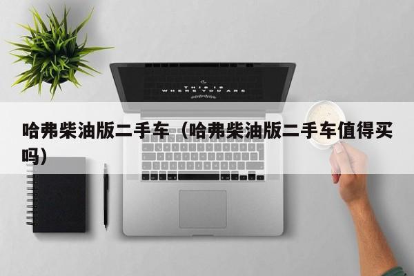 哈弗柴油版二手车（哈弗柴油版二手车值得买吗）