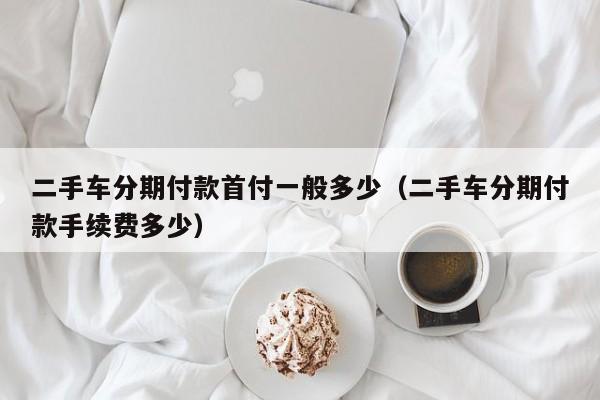 二手车分期付款首付一般多少（二手车分期付款手续费多少）