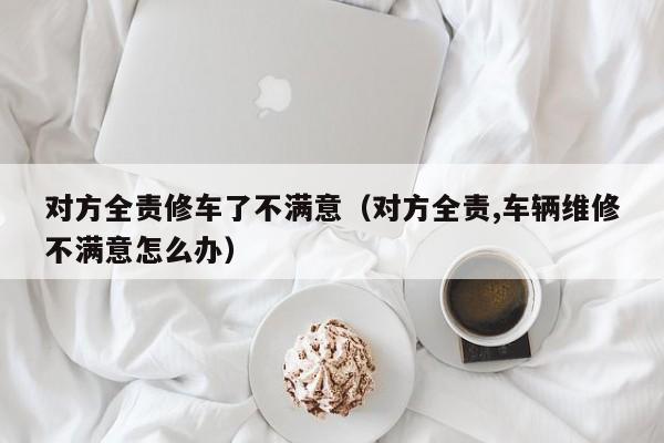 对方全责修车了不满意（对方全责,车辆维修不满意怎么办）