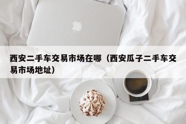 西安二手车交易市场在哪（西安瓜子二手车交易市场地址）