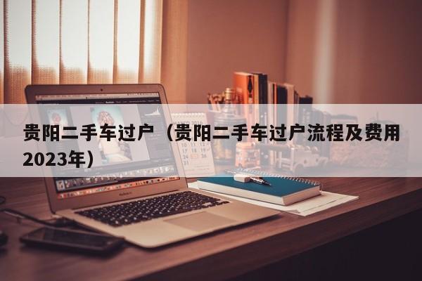 贵阳二手车过户（贵阳二手车过户流程及费用2023年）