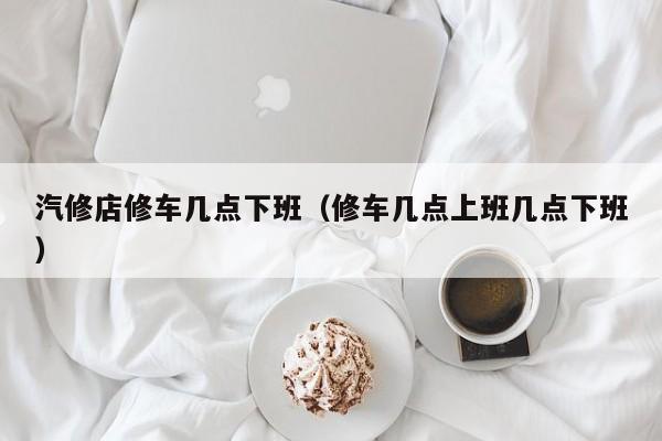 汽修店修车几点下班（修车几点上班几点下班）