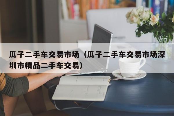 瓜子二手车交易市场（瓜子二手车交易市场深圳市精品二手车交易）