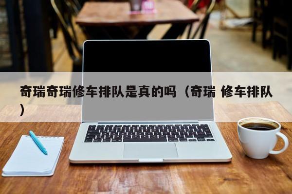 奇瑞奇瑞修车排队是真的吗（奇瑞 修车排队）