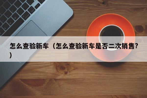 怎么查验新车（怎么查验新车是否二次销售?）