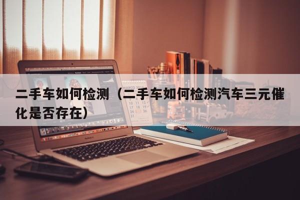 二手车如何检测（二手车如何检测汽车三元催化是否存在）
