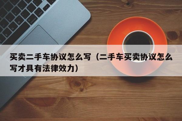 买卖二手车协议怎么写（二手车买卖协议怎么写才具有法律效力）