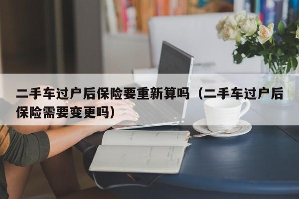 二手车过户后保险要重新算吗（二手车过户后保险需要变更吗）