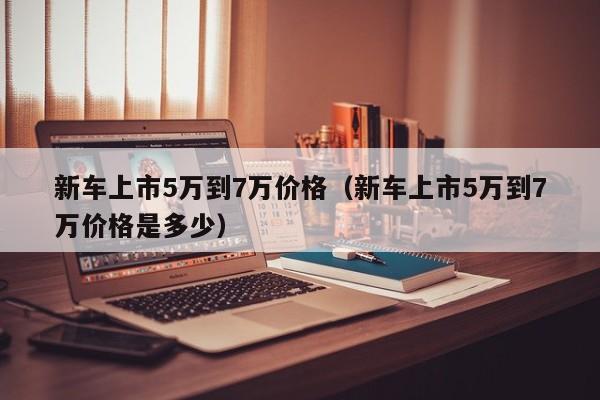 新车上市5万到7万价格（新车上市5万到7万价格是多少）