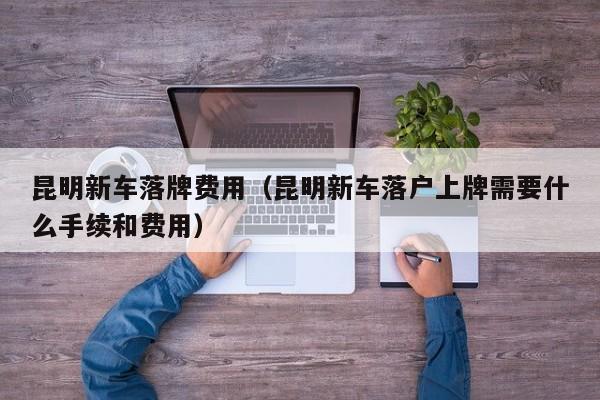 昆明新车落牌费用（昆明新车落户上牌需要什么手续和费用）