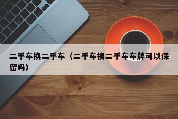 二手车换二手车（二手车换二手车车牌可以保留吗）