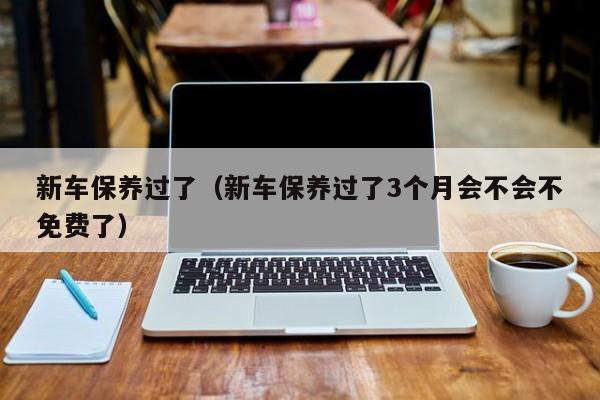 新车保养过了（新车保养过了3个月会不会不免费了）