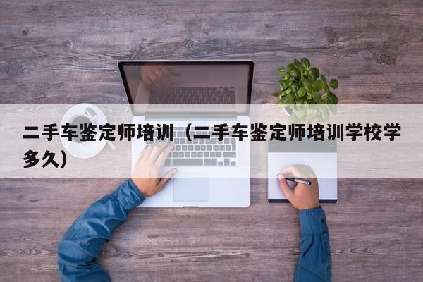 二手车鉴定师培训（二手车鉴定师培训学校学多久）