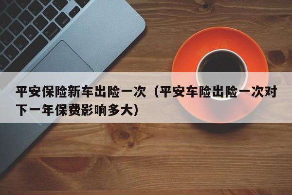 平安保险新车出险一次（平安车险出险一次对下一年保费影响多大）