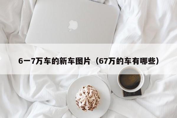 6一7万车的新车图片（67万的车有哪些）