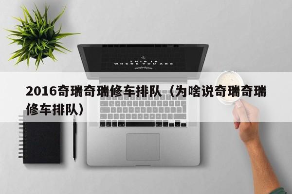 2016奇瑞奇瑞修车排队（为啥说奇瑞奇瑞修车排队）