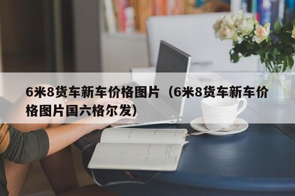 6米8货车新车价格图片（6米8货车新车价格图片国六格尔发）