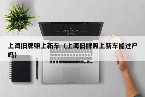 上海旧牌照上新车（上海旧牌照上新车能过户吗）
