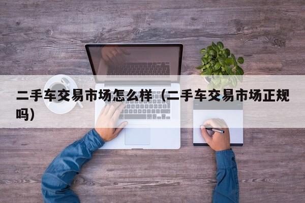 二手车交易市场怎么样（二手车交易市场正规吗）
