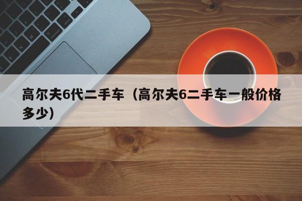 高尔夫6代二手车（高尔夫6二手车一般价格多少）