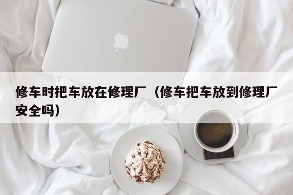 修车时把车放在修理厂（修车把车放到修理厂安全吗）