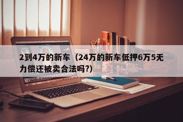 2到4万的新车（24万的新车低押6万5无力偿还被卖合法吗?）