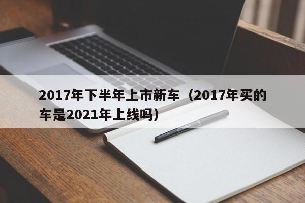 2017年下半年上市新车（2017年买的车是2021年上线吗）