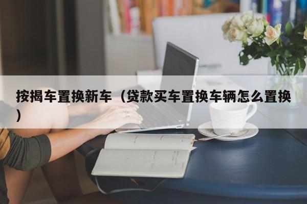 按揭车置换新车（贷款买车置换车辆怎么置换）