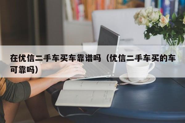 在优信二手车买车靠谱吗（优信二手车买的车可靠吗）