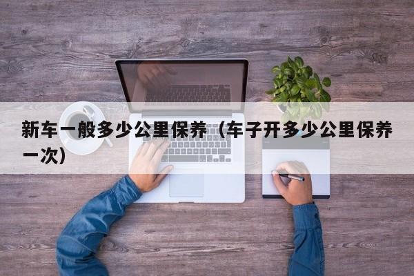 新车一般多少公里保养（车子开多少公里保养一次）