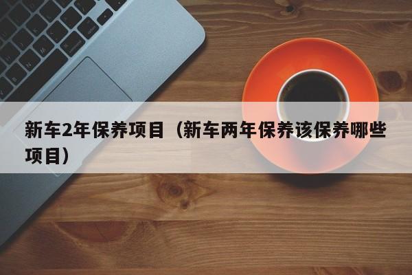 新车2年保养项目（新车两年保养该保养哪些项目）