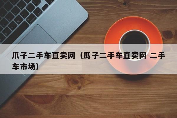 爪子二手车直卖网（瓜子二手车直卖网 二手车市场）