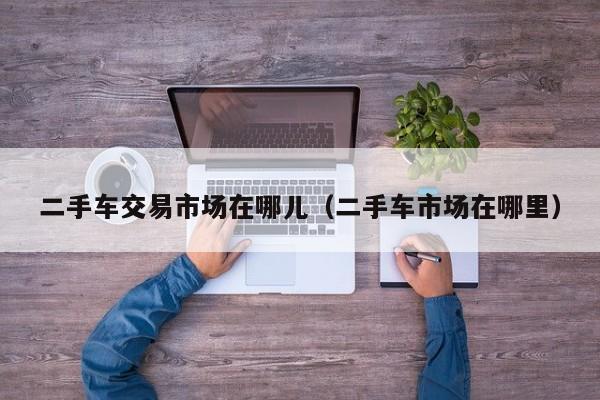 二手车交易市场在哪儿（二手车市场在哪里）