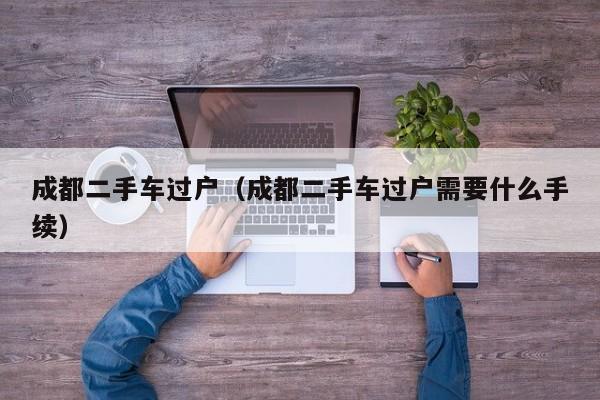 成都二手车过户（成都二手车过户需要什么手续）