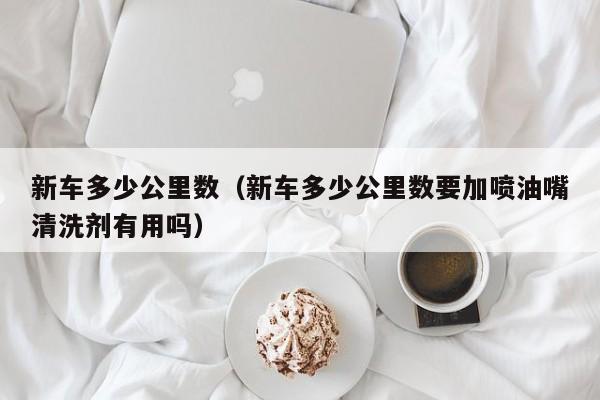 新车多少公里数（新车多少公里数要加喷油嘴清洗剂有用吗）