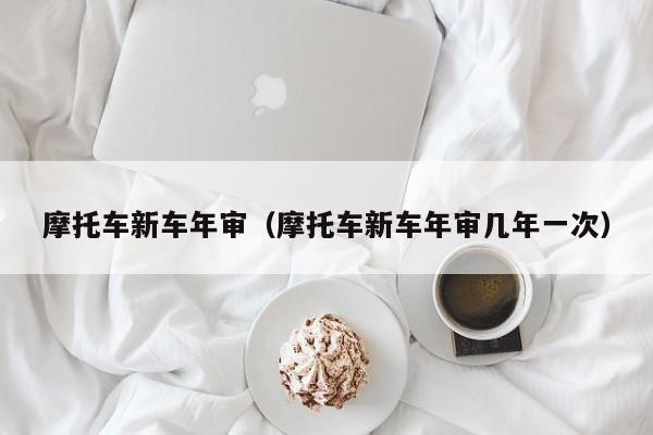 摩托车新车年审（摩托车新车年审几年一次）