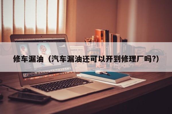 修车漏油（汽车漏油还可以开到修理厂吗?）