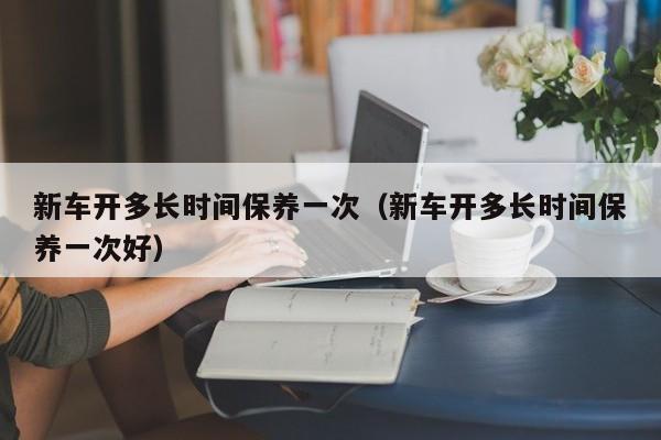 新车开多长时间保养一次（新车开多长时间保养一次好）