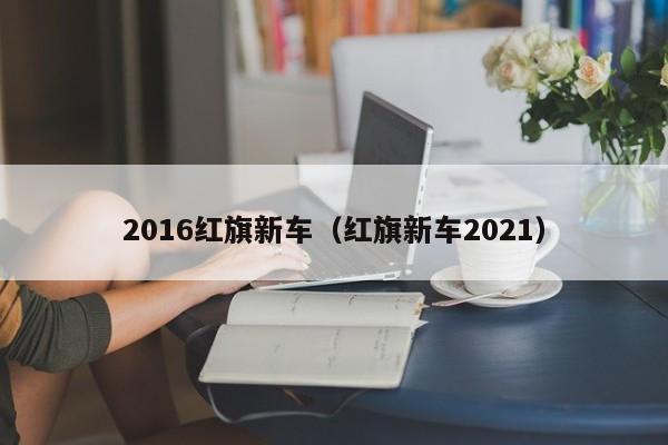 2016红旗新车（红旗新车2021）