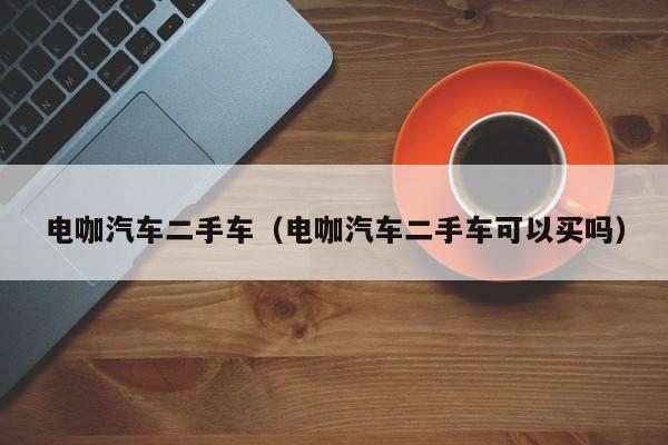 电咖汽车二手车（电咖汽车二手车可以买吗）