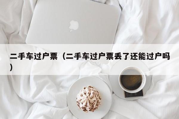 二手车过户票（二手车过户票丢了还能过户吗）