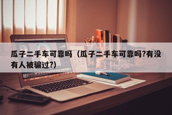 瓜子二手车可靠吗（瓜子二手车可靠吗?有没有人被骗过?）