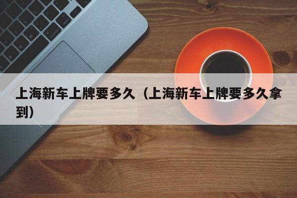 上海新车上牌要多久（上海新车上牌要多久拿到）