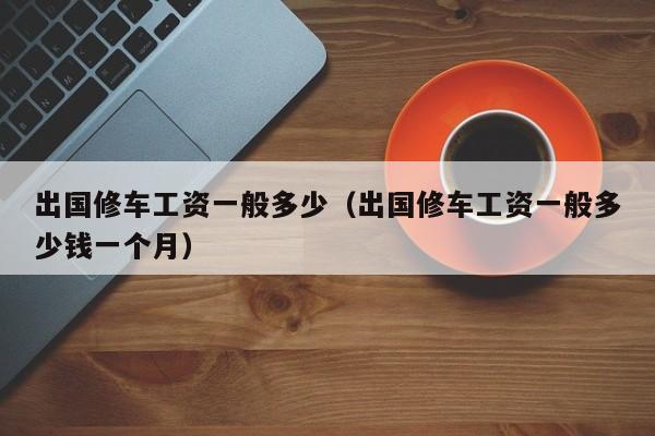 出国修车工资一般多少（出国修车工资一般多少钱一个月）