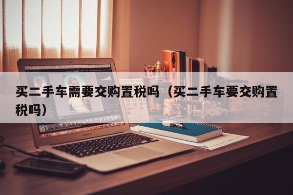 买二手车需要交购置税吗（买二手车要交购置税吗）