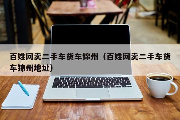 百姓网卖二手车货车锦州（百姓网卖二手车货车锦州地址）