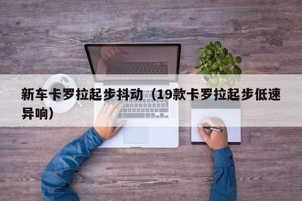 新车卡罗拉起步抖动（19款卡罗拉起步低速异响）