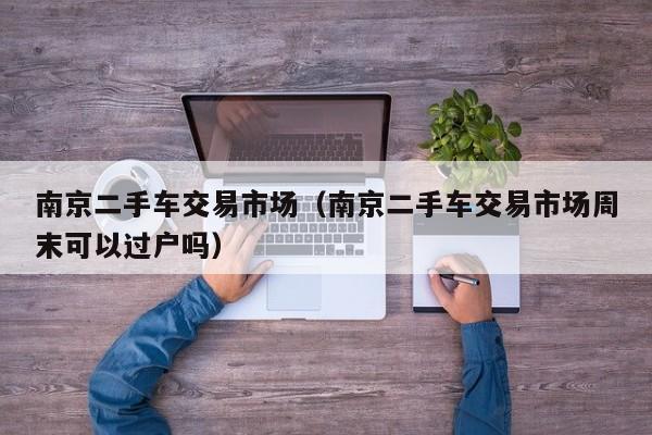 南京二手车交易市场（南京二手车交易市场周末可以过户吗）