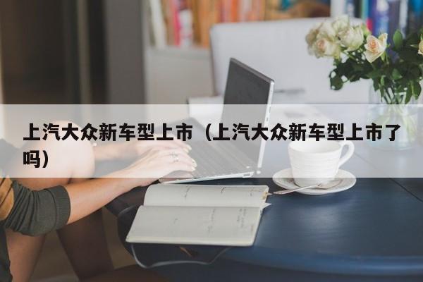 上汽大众新车型上市（上汽大众新车型上市了吗）