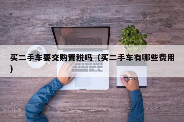 买二手车要交购置税吗（买二手车有哪些费用）